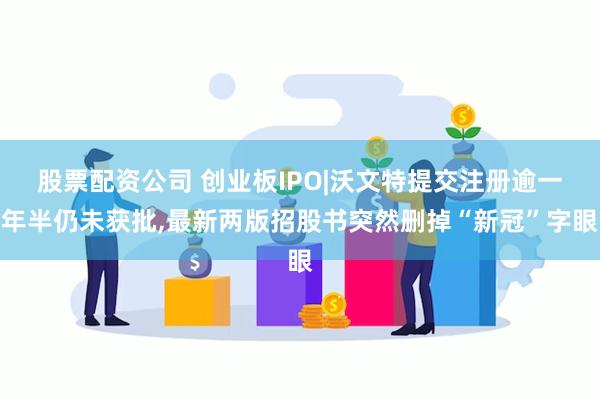 股票配资公司 创业板IPO|沃文特提交注册逾一年半仍未获批,最新两版招股书突然删掉“新冠”字眼