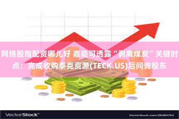 网络股指配资哪儿好 嘉能可透露“剥离煤炭”关键时点：完成收购泰克资源(TECK.US)后问询股东