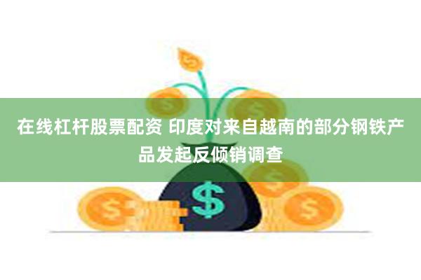 在线杠杆股票配资 印度对来自越南的部分钢铁产品发起反倾销调查