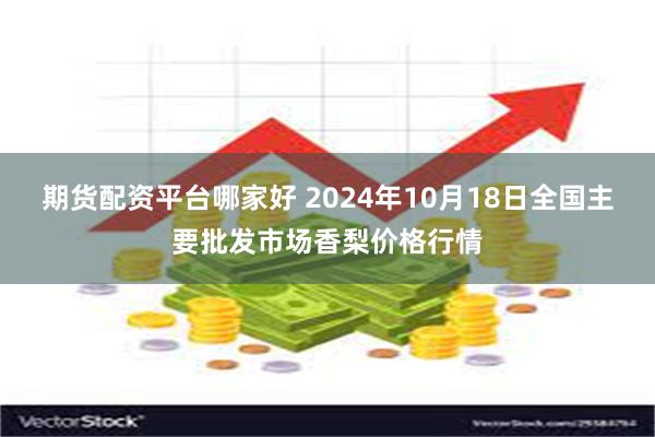 期货配资平台哪家好 2024年10月18日全国主要批发市场香梨价格行情
