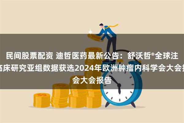 民间股票配资 迪哲医药最新公告：舒沃哲®全球注册临床研究亚组数据获选2024年欧洲肿瘤内科学会大会报告