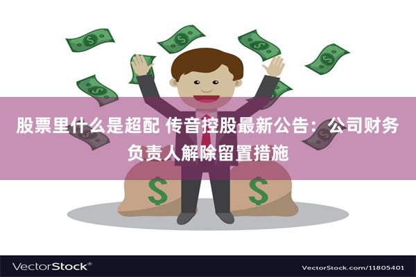 股票里什么是超配 传音控股最新公告：公司财务负责人解除留置措施