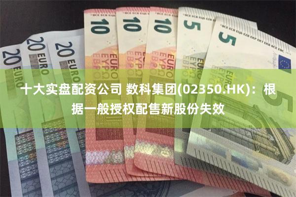 十大实盘配资公司 数科集团(02350.HK)：根据一般授权配售新股份失效