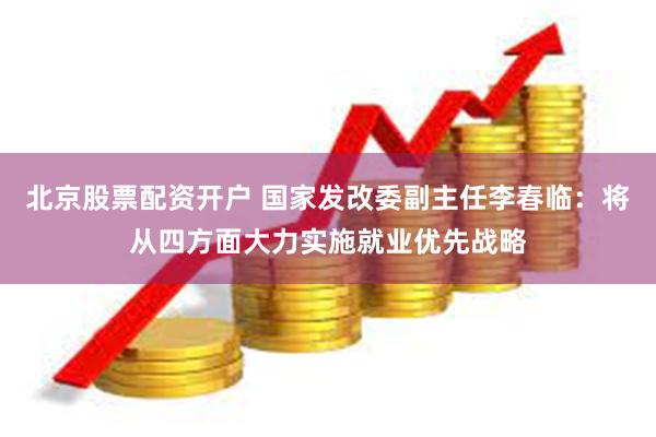 北京股票配资开户 国家发改委副主任李春临：将从四方面大力实施就业优先战略