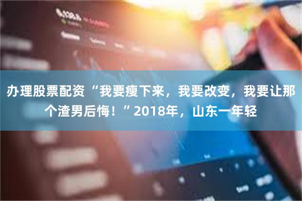 办理股票配资 “我要瘦下来，我要改变，我要让那个渣男后悔！”2018年，山东一年轻