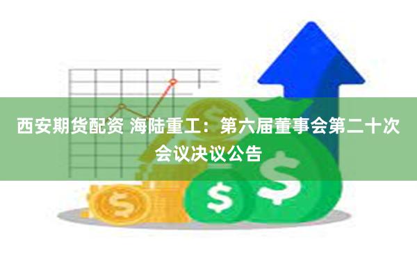 西安期货配资 海陆重工：第六届董事会第二十次会议决议公告