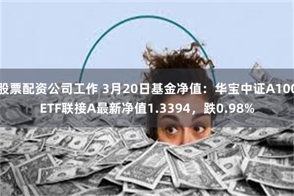 股票配资公司工作 3月20日基金净值：华宝中证A100ETF联接A最新净值1.3394，跌0.98%