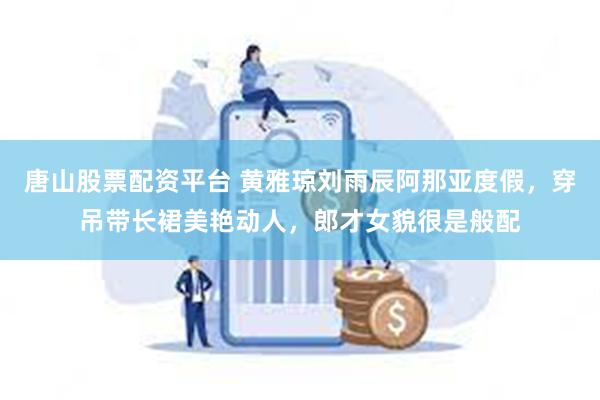 唐山股票配资平台 黄雅琼刘雨辰阿那亚度假，穿吊带长裙美艳动人，郎才女貌很是般配