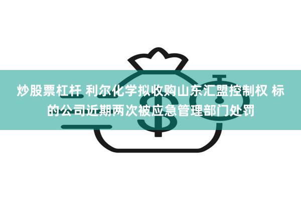 炒股票杠杆 利尔化学拟收购山东汇盟控制权 标的公司近期两次被应急管理部门处罚
