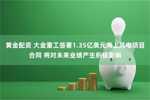 黄金配资 大金重工签署1.35亿美元海上风电项目合同 将对未来业绩产生积极影响