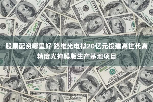 股票配资哪里好 路维光电拟20亿元投建高世代高精度光掩膜版生产基地项目