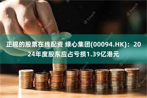 正规的股票在线配资 绿心集团(00094.HK)：2024年度股东应占亏损1.39亿港元