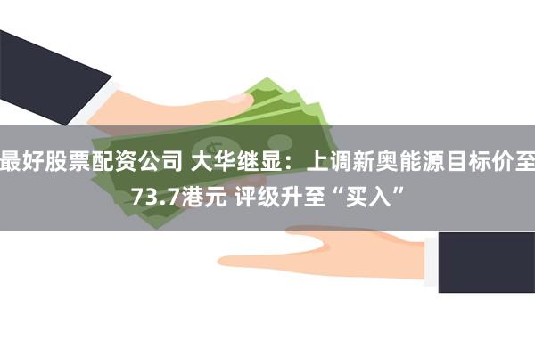 最好股票配资公司 大华继显：上调新奥能源目标价至73.7港元 评级升至“买入”