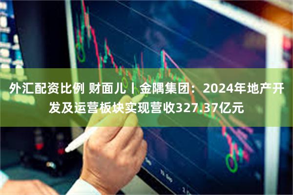 外汇配资比例 财面儿丨金隅集团：2024年地产开发及运营板块实现营收327.37亿元