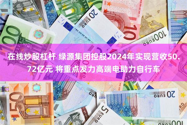 在线炒股杠杆 绿源集团控股2024年实现营收50.72亿元 将重点发力高端电助力自行车