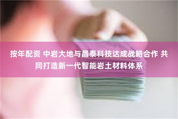 按年配资 中岩大地与晶泰科技达成战略合作 共同打造新一代智能岩土材料体系