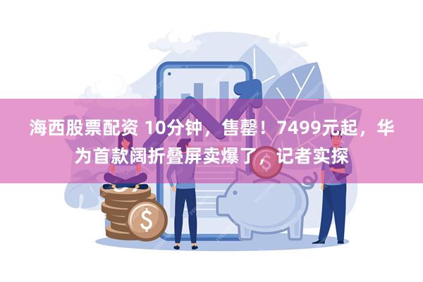 海西股票配资 10分钟，售罄！7499元起，华为首款阔折叠屏卖爆了，记者实探
