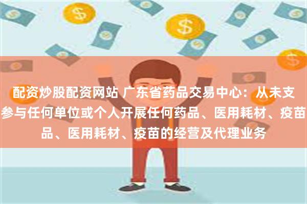配资炒股配资网站 广东省药品交易中心：从未支持、组织、指导或参与任何单位或个人开展任何药品、医用耗材、疫苗的经营及代理业务