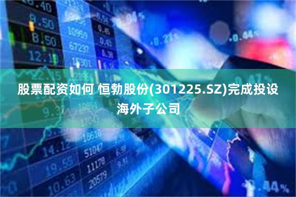股票配资如何 恒勃股份(301225.SZ)完成投设海外子公司