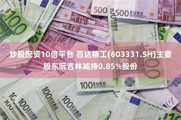 炒股配资10倍平台 百达精工(603331.SH)主要股东阮吉林减持0.85%股份