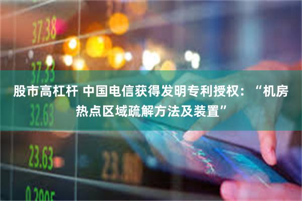 股市高杠杆 中国电信获得发明专利授权：“机房热点区域疏解方法及装置”