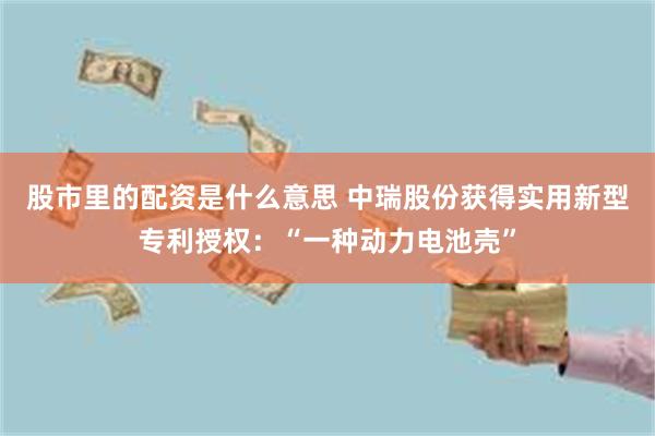 股市里的配资是什么意思 中瑞股份获得实用新型专利授权：“一种动力电池壳”