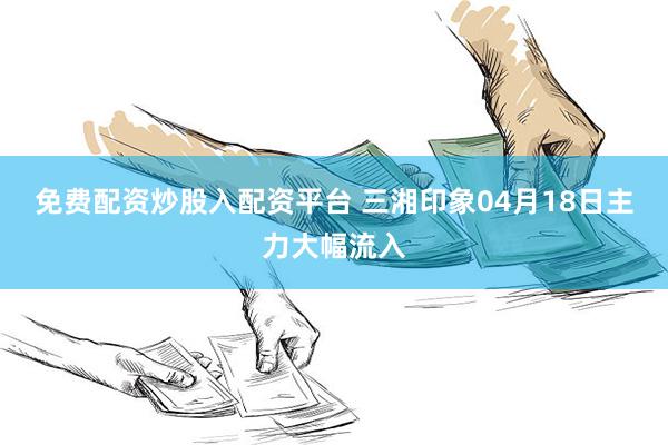免费配资炒股入配资平台 三湘印象04月18日主力大幅流入