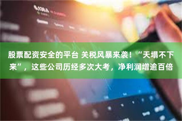 股票配资安全的平台 关税风暴来袭！“天塌不下来”，这些公司历经多次大考，净利润增逾百倍