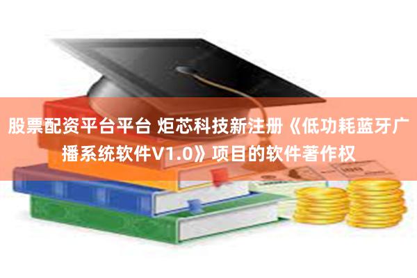 股票配资平台平台 炬芯科技新注册《低功耗蓝牙广播系统软件V1.0》项目的软件著作权