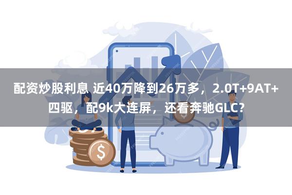 配资炒股利息 近40万降到26万多，2.0T+9AT+四驱，配9k大连屏，还看奔驰GLC？