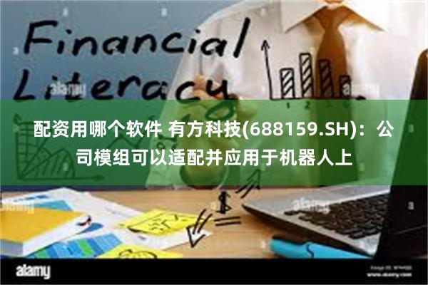 配资用哪个软件 有方科技(688159.SH)：公司模组可以适配并应用于机器人上