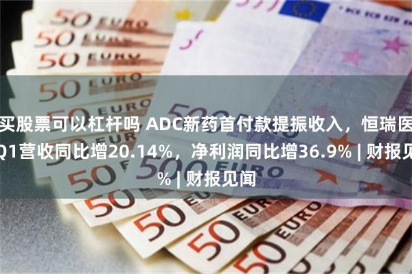 买股票可以杠杆吗 ADC新药首付款提振收入，恒瑞医药Q1营收同比增20.14%，净利润同比增36.9% | 财报见闻