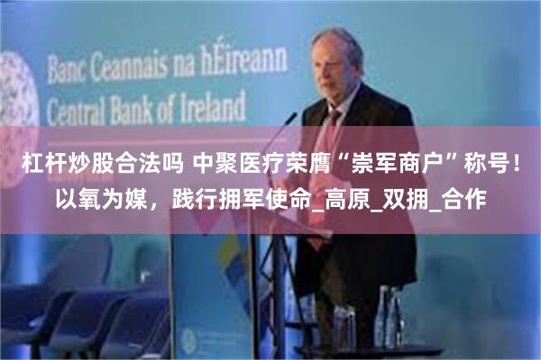 杠杆炒股合法吗 中聚医疗荣膺“崇军商户”称号！以氧为媒，践行拥军使命_高原_双拥_合作