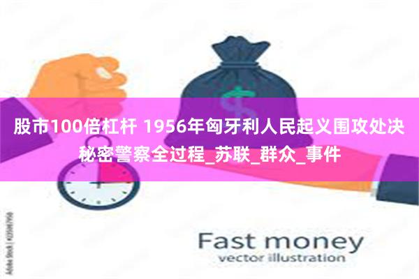 股市100倍杠杆 1956年匈牙利人民起义围攻处决秘密警察全过程_苏联_群众_事件
