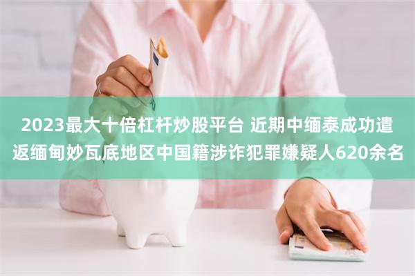 2023最大十倍杠杆炒股平台 近期中缅泰成功遣返缅甸妙瓦底地区中国籍涉诈犯罪嫌疑人620余名