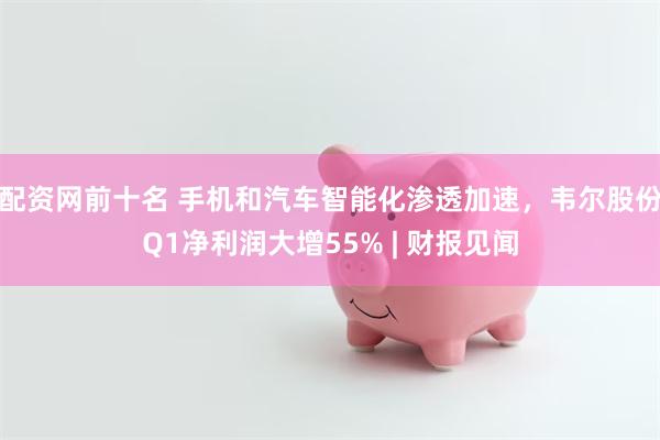 配资网前十名 手机和汽车智能化渗透加速，韦尔股份Q1净利润大增55% | 财报见闻