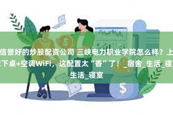 信誉好的炒股配资公司 三峡电力职业学院怎么样？上床下桌+空调WiFi，这配置太“香”了！_宿舍_生活_寝室