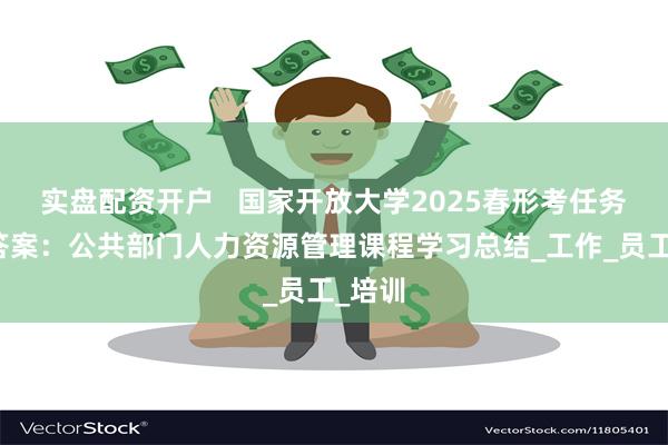 实盘配资开户   国家开放大学2025春形考任务参考答案：公共部门人力资源管理课程学习总结_工作_员工_培训