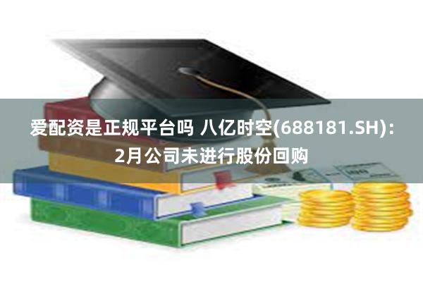 爱配资是正规平台吗 八亿时空(688181.SH)：2月公司未进行股份回购