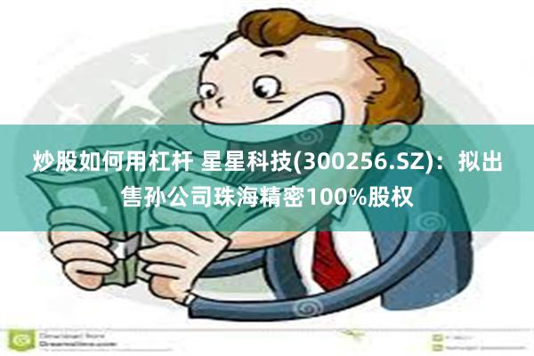 炒股如何用杠杆 星星科技(300256.SZ)：拟出售孙公司珠海精密100%股权