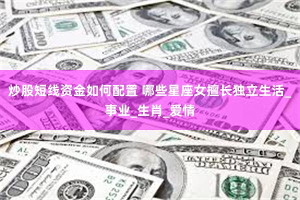 炒股短线资金如何配置 哪些星座女擅长独立生活_事业_生肖_爱情