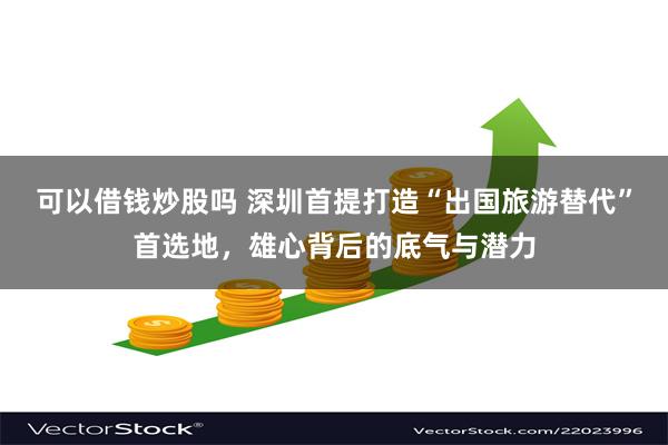 可以借钱炒股吗 深圳首提打造“出国旅游替代”首选地，雄心背后的底气与潜力