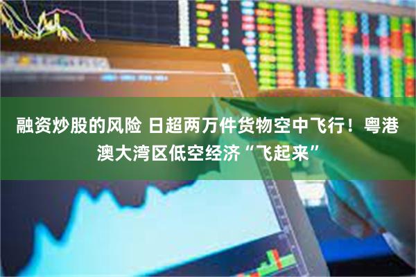 融资炒股的风险 日超两万件货物空中飞行！粤港澳大湾区低空经济“飞起来”