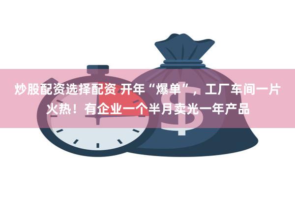 炒股配资选择配资 开年“爆单”，工厂车间一片火热！有企业一个半月卖光一年产品