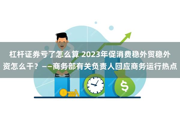 杠杆证券亏了怎么算 2023年促消费稳外贸稳外资怎么干？——商务部有关负责人回应商务运行热点