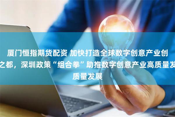 厦门恒指期货配资 加快打造全球数字创意产业创新之都，深圳政策“组合拳”助推数字创意产业高质量发展
