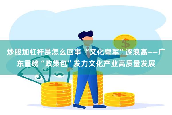 炒股加杠杆是怎么回事 “文化粤军”逐浪高——广东重磅“政策包”发力文化产业高质量发展