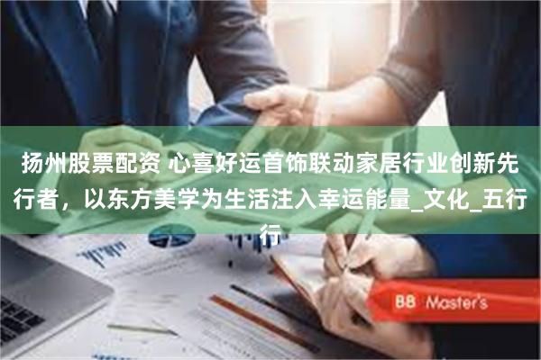 扬州股票配资 心喜好运首饰联动家居行业创新先行者，以东方美学为生活注入幸运能量_文化_五行