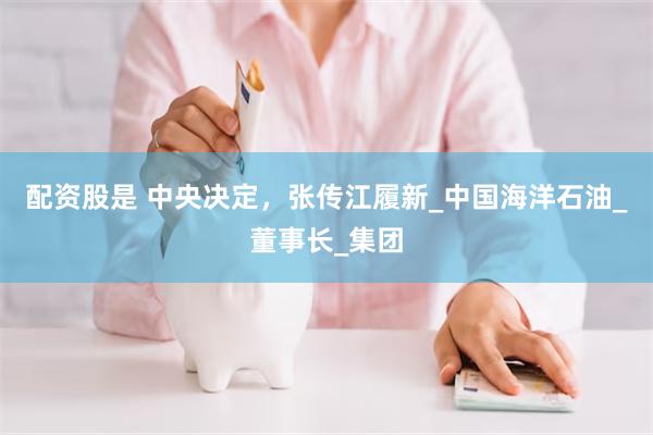 配资股是 中央决定，张传江履新_中国海洋石油_董事长_集团