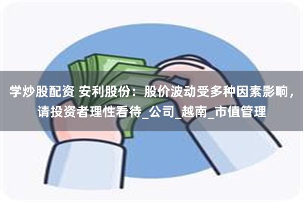学炒股配资 安利股份：股价波动受多种因素影响，请投资者理性看待_公司_越南_市值管理